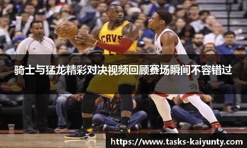 骑士与猛龙精彩对决视频回顾赛场瞬间不容错过