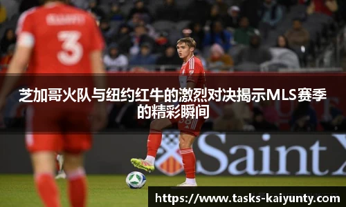 芝加哥火队与纽约红牛的激烈对决揭示MLS赛季的精彩瞬间